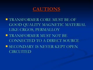 CAUTIONS TRANSFORMER CORE MUST BE OF GOOD QUALITY MAGNETIC MATERIAL LIKE CRGOS, PERMALLOY  TRANSFORMER MUST NOT BE CONNECTED TO A DIRECT SOURCE SECONDARY IS NEVER KEPT OPEN CIRCUITED 