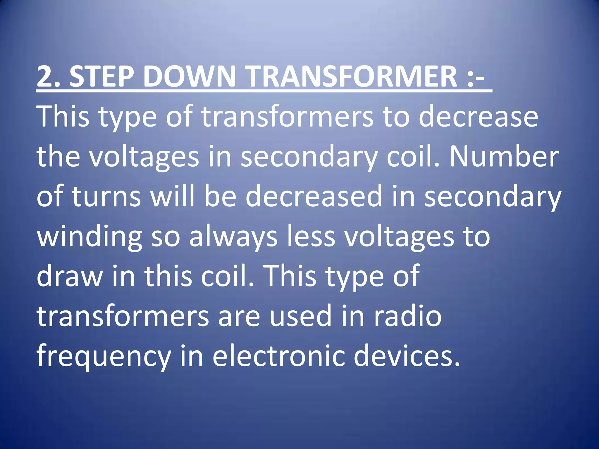 2. STEP DOWN TRANSFORMER :-
This type of transformers to decrease
the voltages in secondary coil. Number
of turns will be decreased in secondary
winding so always less voltages to
draw in this coil. This type of
transformers are used in radio
frequency in electronic devices.
 