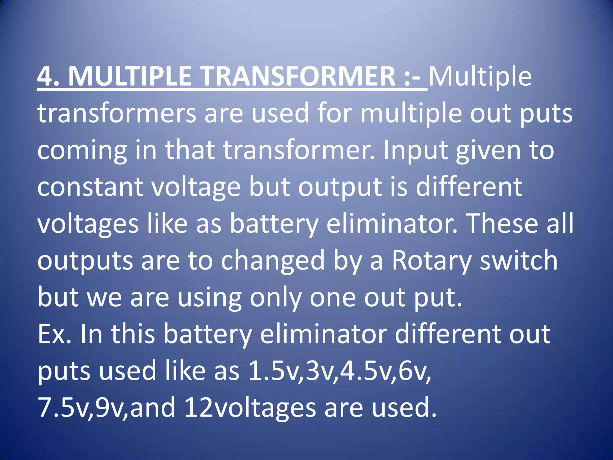 4. MULTIPLE TRANSFORMER :- Multiple
transformers are used for multiple out puts
coming in that transformer. Input given to
constant voltage but output is different
voltages like as battery eliminator. These all
outputs are to changed by a Rotary switch
but we are using only one out put.
Ex. In this battery eliminator different out
puts used like as 1.5v,3v,4.5v,6v,
7.5v,9v,and 12voltages are used.
 