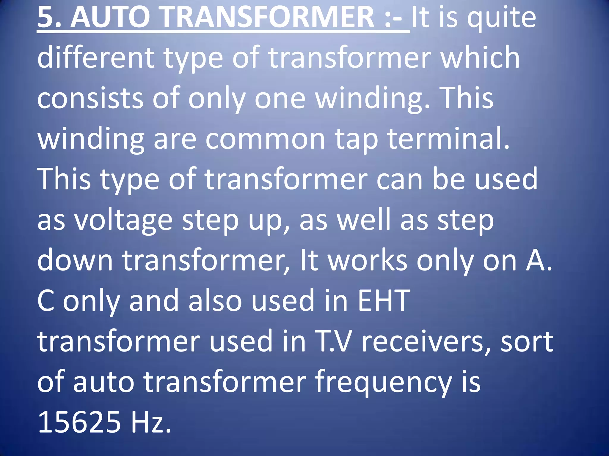 5. AUTO TRANSFORMER :- It is quite
different type of transformer which
consists of only one winding. This
winding are common tap terminal.
This type of transformer can be used
as voltage step up, as well as step
down transformer, It works only on A.
C only and also used in EHT
transformer used in T.V receivers, sort
of auto transformer frequency is
15625 Hz.
 