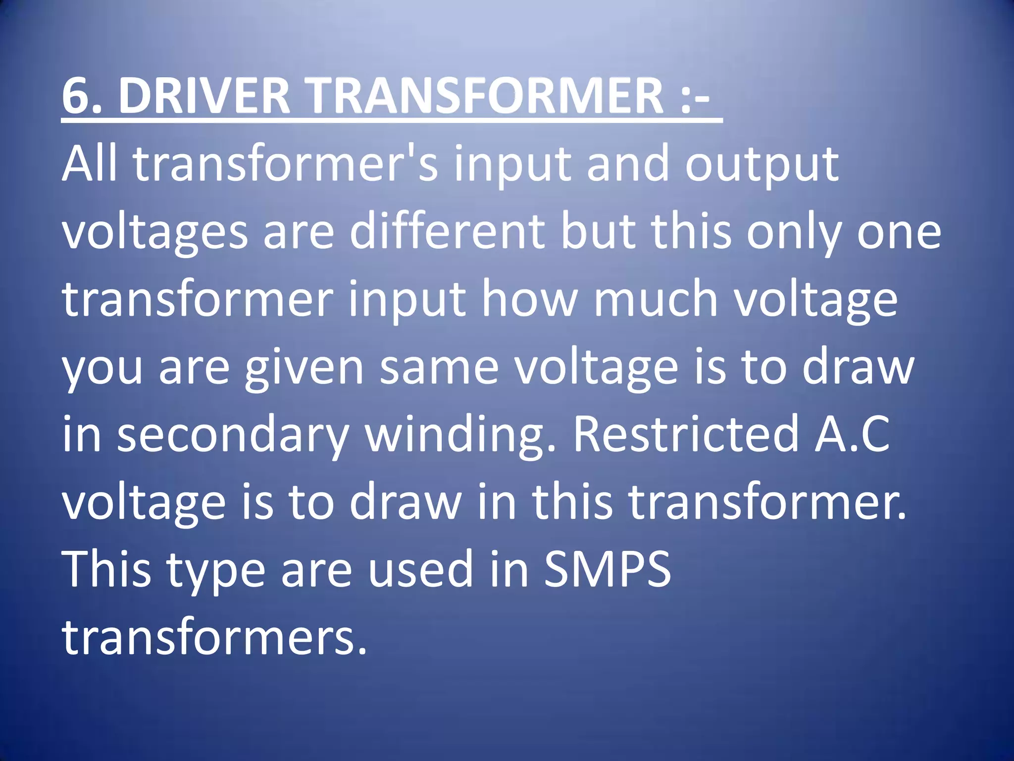 6. DRIVER TRANSFORMER :-
All transformer's input and output
voltages are different but this only one
transformer input how much voltage
you are given same voltage is to draw
in secondary winding. Restricted A.C
voltage is to draw in this transformer.
This type are used in SMPS
transformers.
 