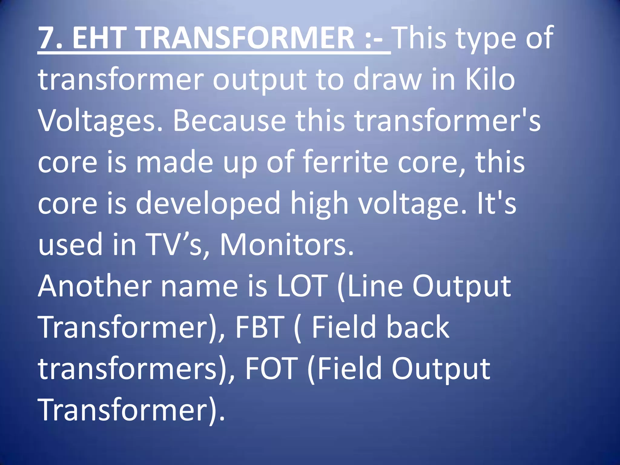 7. EHT TRANSFORMER :- This type of
transformer output to draw in Kilo
Voltages. Because this transformer's
core is made up of ferrite core, this
core is developed high voltage. It's
used in TV’s, Monitors.
Another name is LOT (Line Output
Transformer), FBT ( Field back
transformers), FOT (Field Output
Transformer).
 