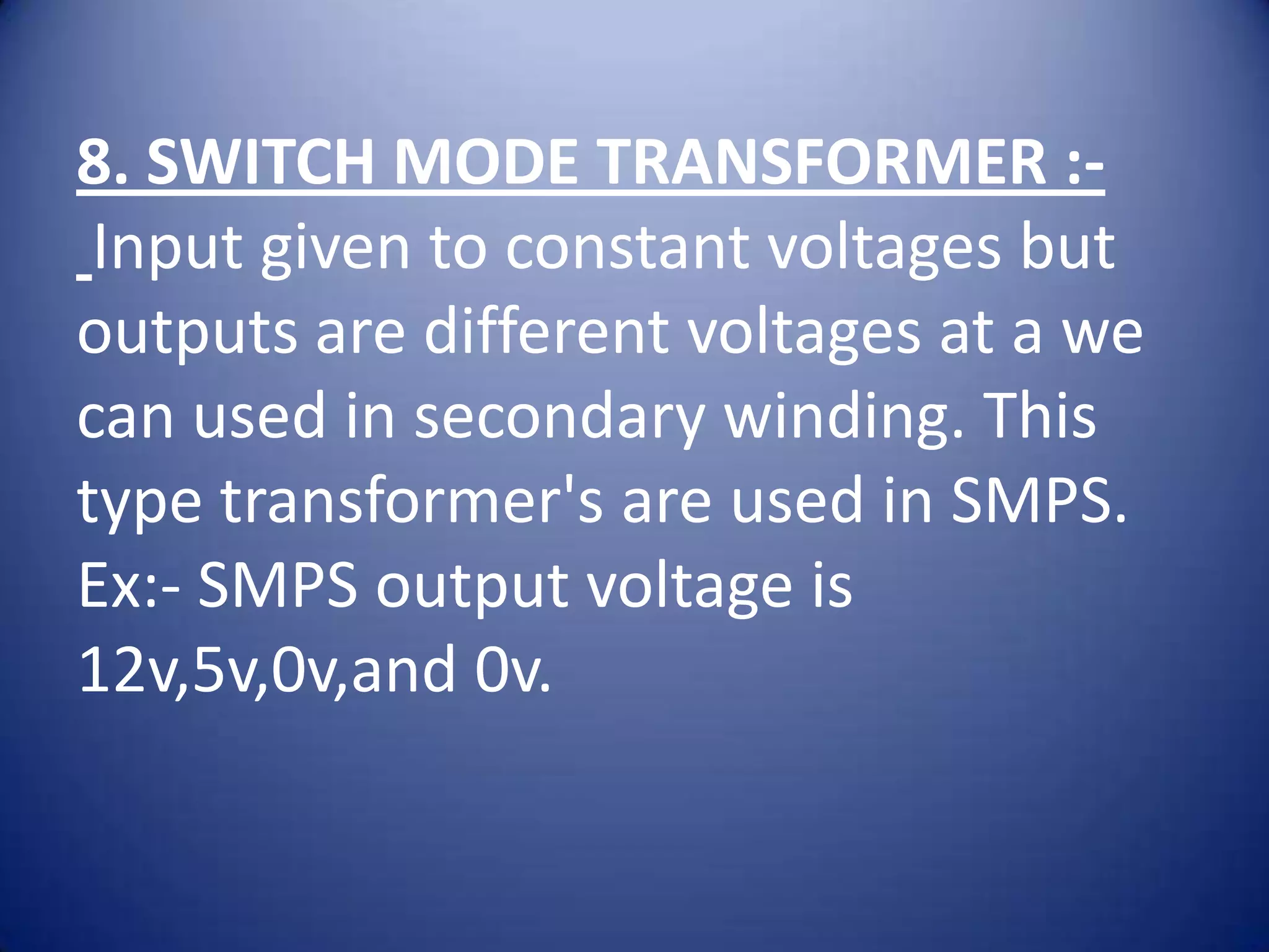 8. SWITCH MODE TRANSFORMER :-
 Input given to constant voltages but
outputs are different voltages at a we
can used in secondary winding. This
type transformer's are used in SMPS.
Ex:- SMPS output voltage is
12v,5v,0v,and 0v.
 