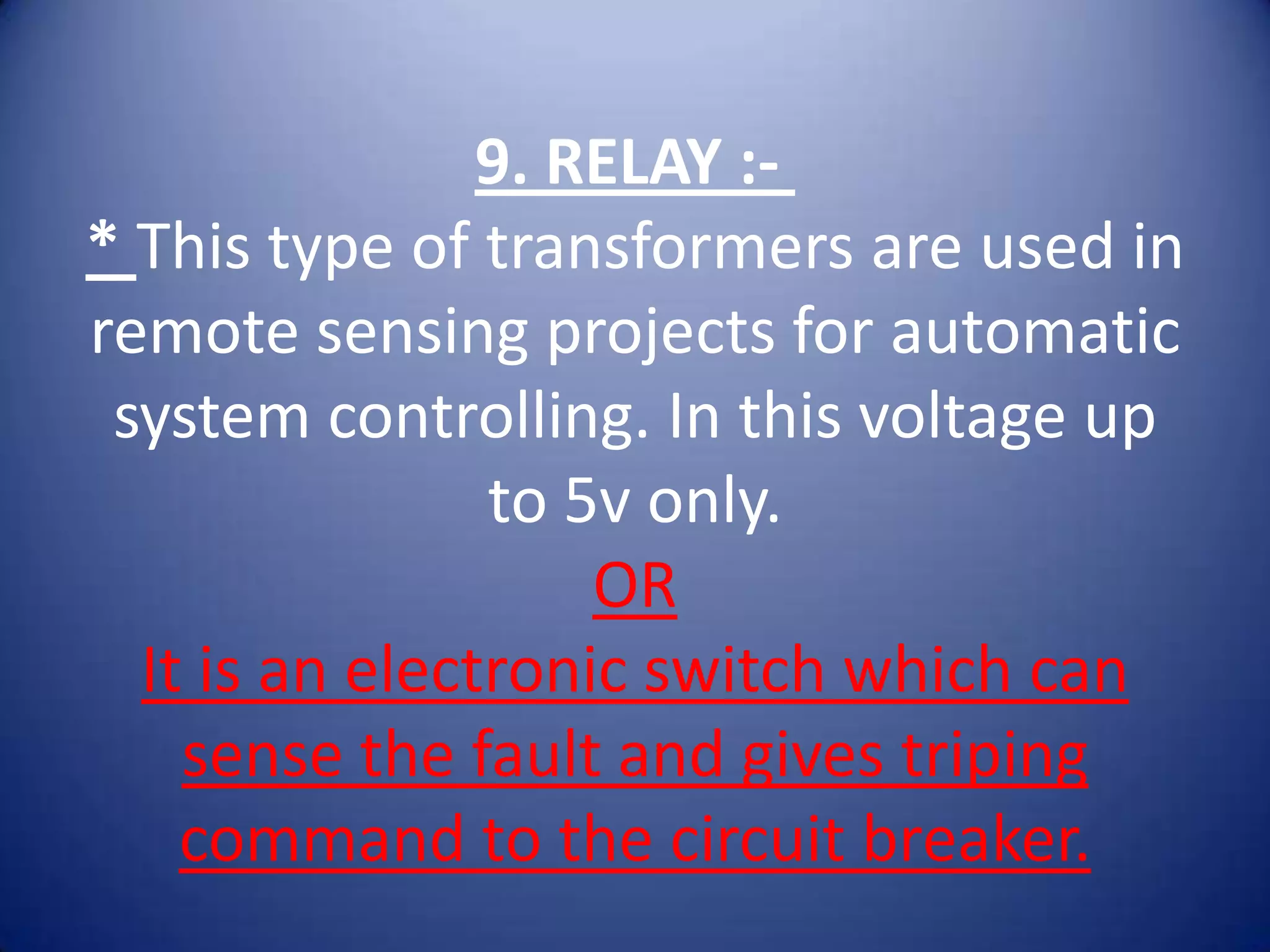 9. RELAY :-
* This type of transformers are used in
remote sensing projects for automatic
 system controlling. In this voltage up
                to 5v only.
                    OR
  It is an electronic switch which can
    sense the fault and gives triping
    command to the circuit breaker.
 