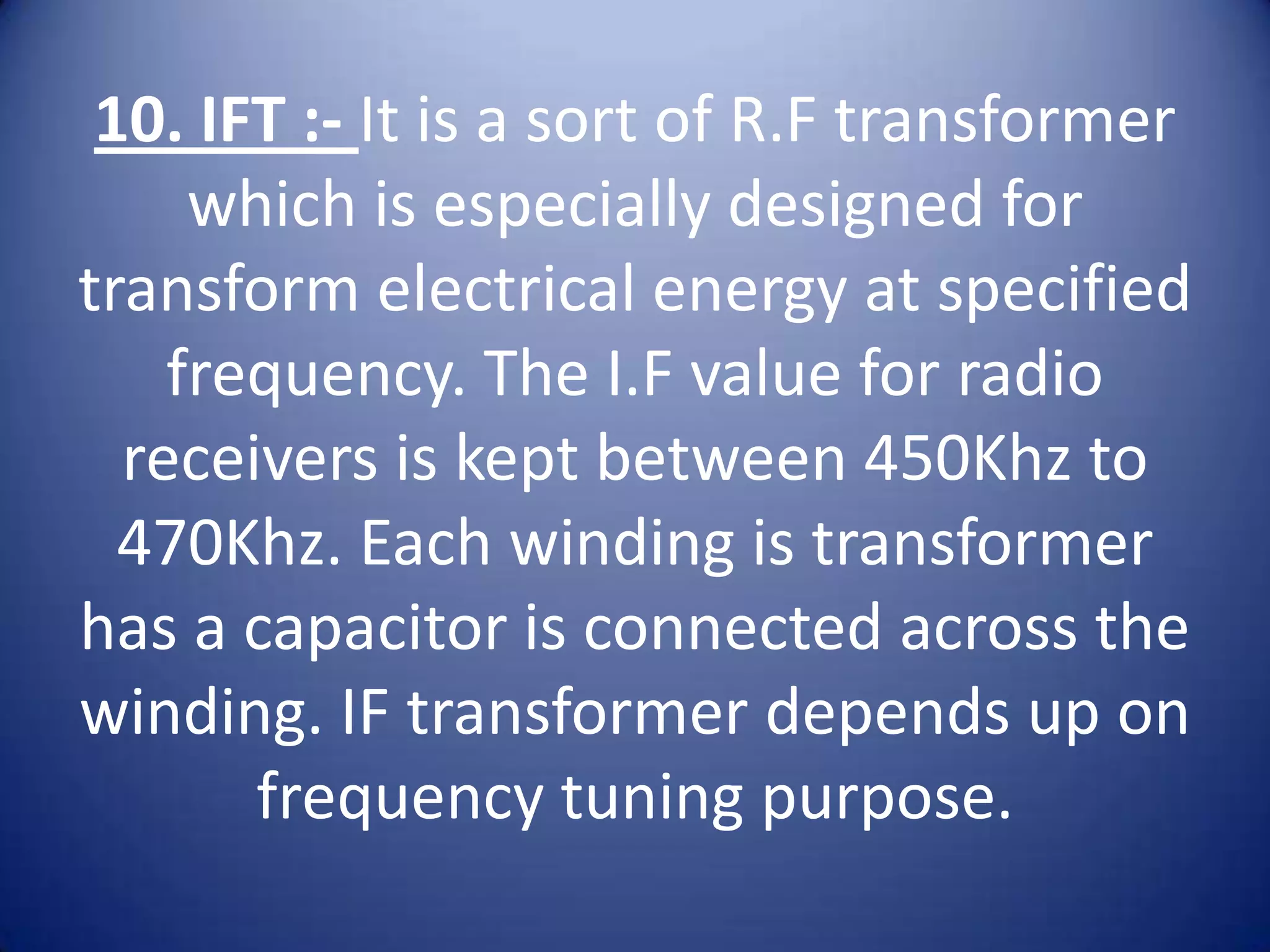10. IFT :- It is a sort of R.F transformer
     which is especially designed for
transform electrical energy at specified
    frequency. The I.F value for radio
  receivers is kept between 450Khz to
  470Khz. Each winding is transformer
has a capacitor is connected across the
winding. IF transformer depends up on
       frequency tuning purpose.
 