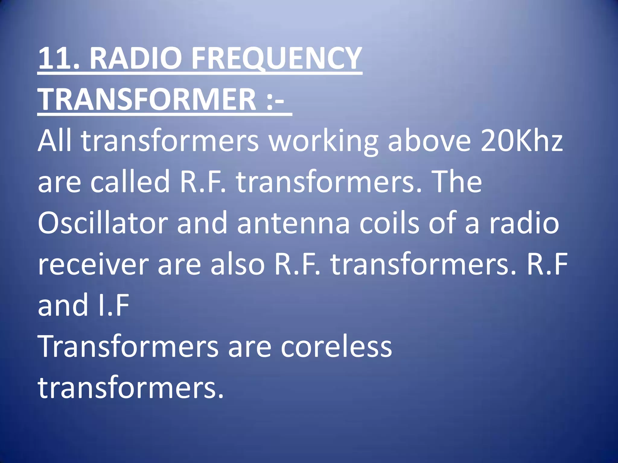 11. RADIO FREQUENCY
TRANSFORMER :-
All transformers working above 20Khz
are called R.F. transformers. The
Oscillator and antenna coils of a radio
receiver are also R.F. transformers. R.F
and I.F
Transformers are coreless
transformers.
 