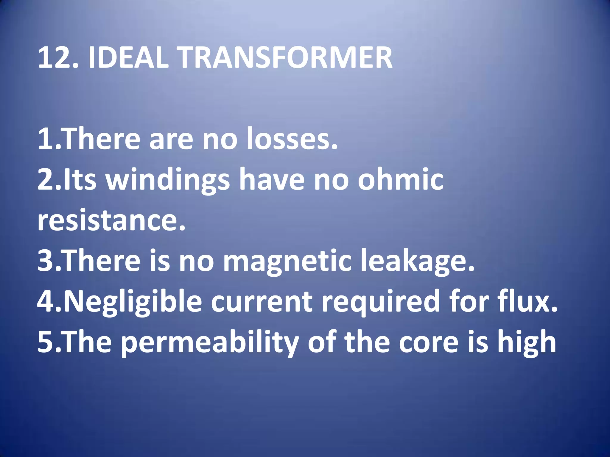 12. IDEAL TRANSFORMER

1.There are no losses.
2.Its windings have no ohmic
resistance.
3.There is no magnetic leakage.
4.Negligible current required for flux.
5.The permeability of the core is high
 