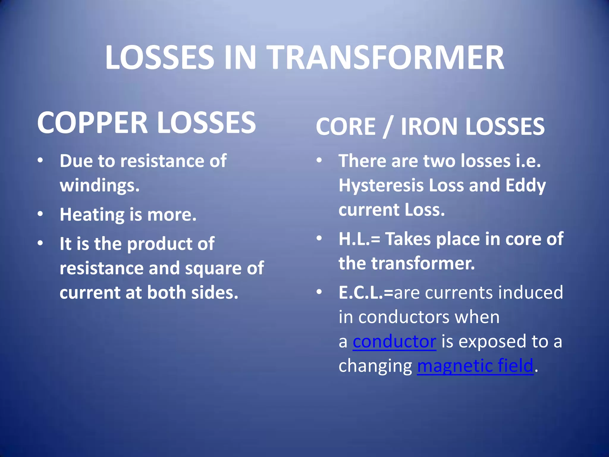 LOSSES IN TRANSFORMER
COPPER LOSSES                CORE / IRON LOSSES
• Due to resistance of       • There are two losses i.e.
  windings.                    Hysteresis Loss and Eddy
• Heating is more.             current Loss.
• It is the product of       • H.L.= Takes place in core of
  resistance and square of     the transformer.
  current at both sides.     • E.C.L.=are currents induced
                               in conductors when
                               a conductor is exposed to a
                               changing magnetic field.
 