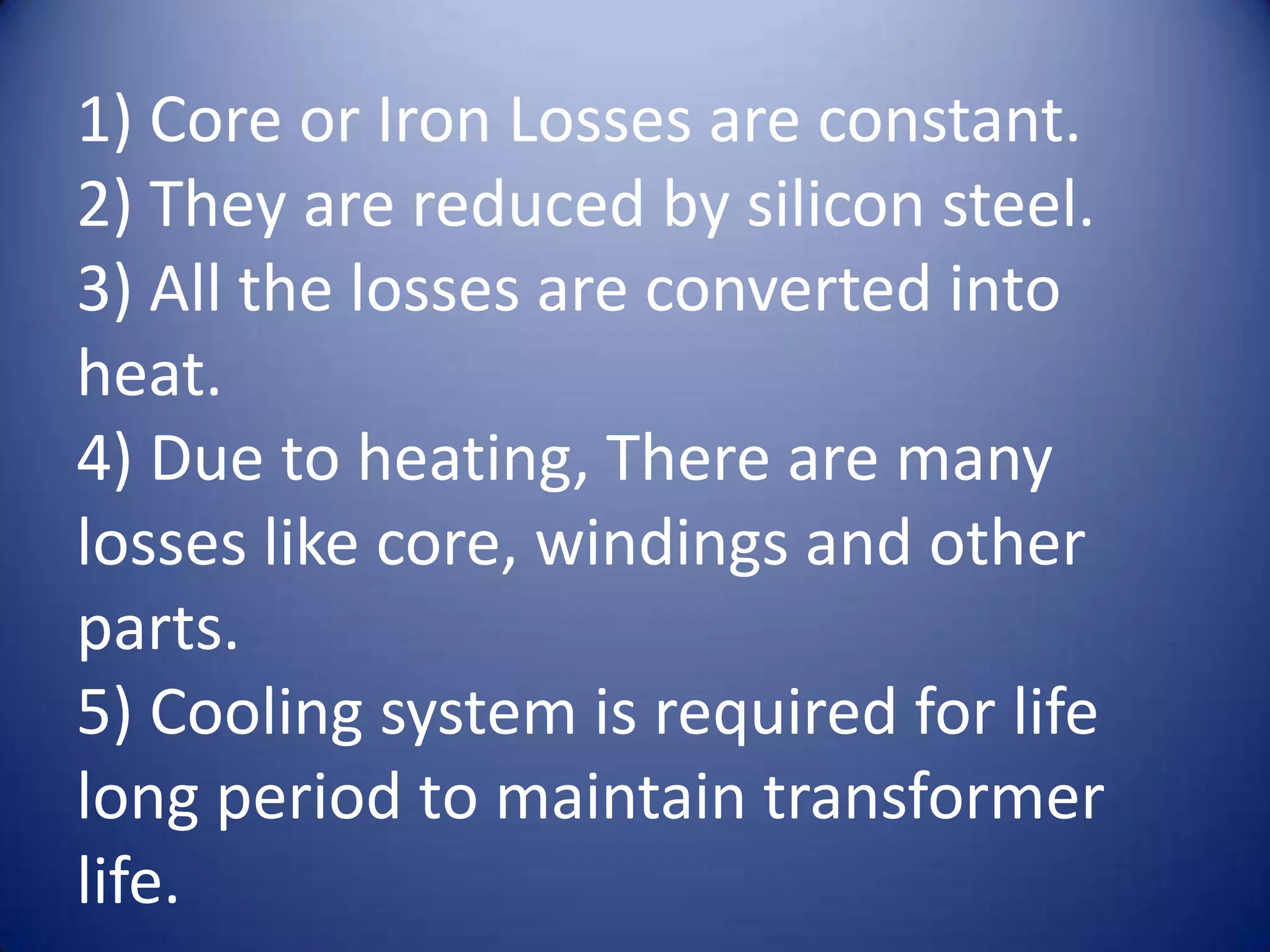 1) Core or Iron Losses are constant.
2) They are reduced by silicon steel.
3) All the losses are converted into
heat.
4) Due to heating, There are many
losses like core, windings and other
parts.
5) Cooling system is required for life
long period to maintain transformer
life.
 