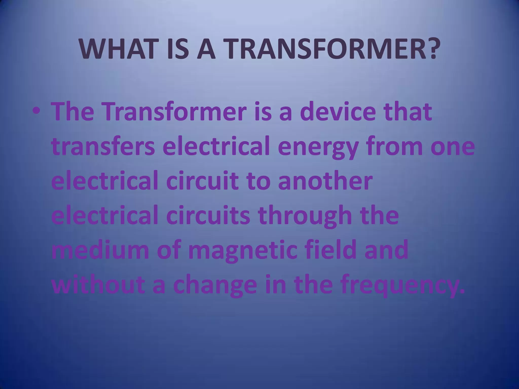 WHAT IS A TRANSFORMER?
• The Transformer is a device that
  transfers electrical energy from one
  electrical circuit to another
  electrical circuits through the
  medium of magnetic field and
  without a change in the frequency.
 