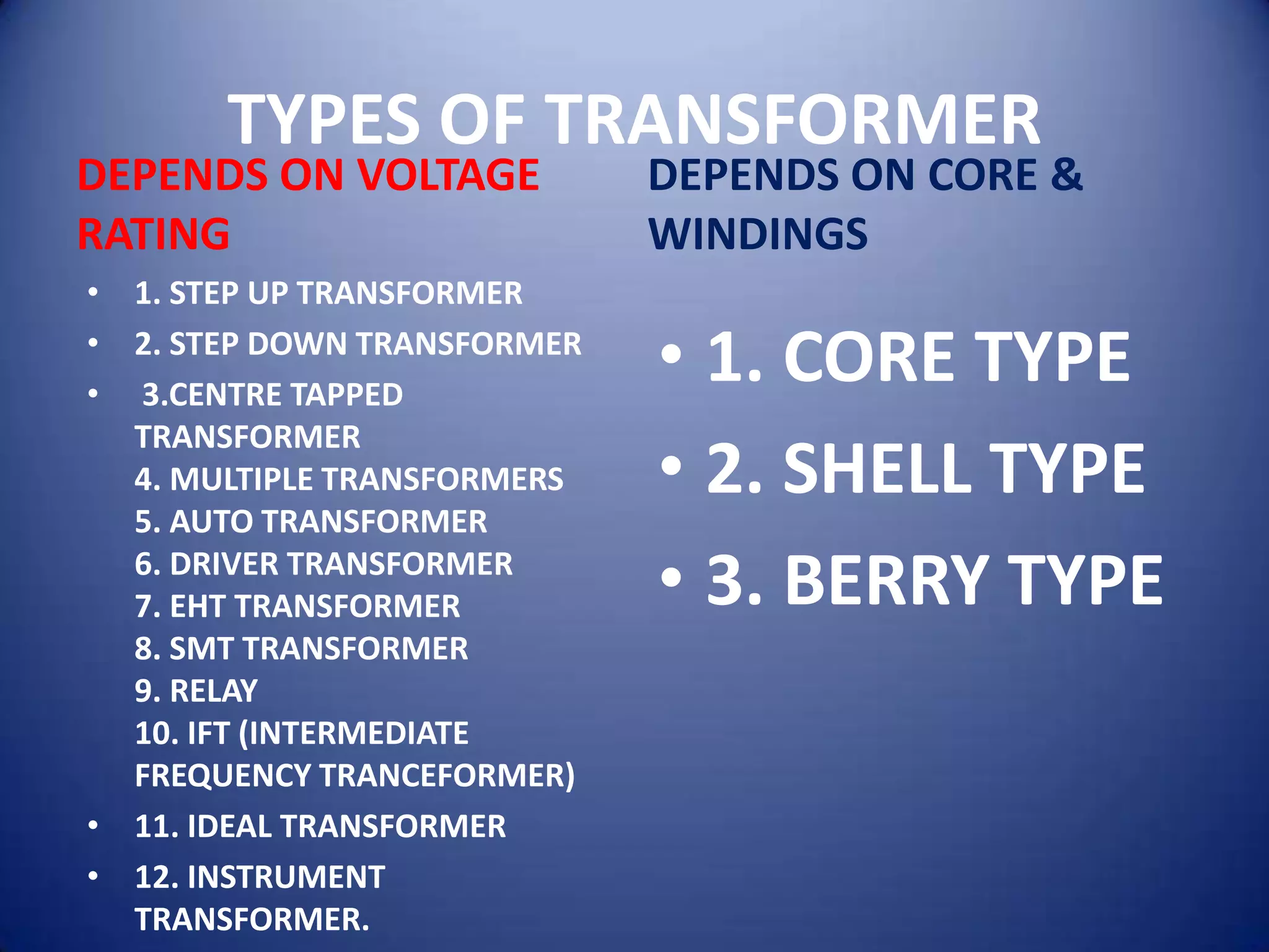 TYPES OF TRANSFORMER
DEPENDS ON VOLTAGE           DEPENDS ON CORE &
RATING                       WINDINGS
• 1. STEP UP TRANSFORMER
• 2. STEP DOWN TRANSFORMER
• 3.CENTRE TAPPED
                             • 1. CORE TYPE
  TRANSFORMER
  4. MULTIPLE TRANSFORMERS   • 2. SHELL TYPE
  5. AUTO TRANSFORMER
  6. DRIVER TRANSFORMER
  7. EHT TRANSFORMER         • 3. BERRY TYPE
  8. SMT TRANSFORMER
  9. RELAY
  10. IFT (INTERMEDIATE
  FREQUENCY TRANCEFORMER)
• 11. IDEAL TRANSFORMER
• 12. INSTRUMENT
  TRANSFORMER.
 