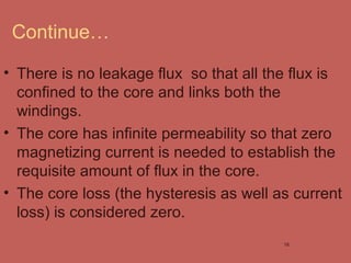 Continue…
• There is no leakage flux so that all the flux is
confined to the core and links both the
windings.
• The core has infinite permeability so that zero
magnetizing current is needed to establish the
requisite amount of flux in the core.
• The core loss (the hysteresis as well as current
loss) is considered zero.
16
 