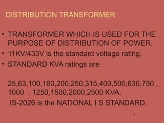 DISTRIBUTION TRANSFORMER
• TRANSFORMER WHICH IS USED FOR THE
PURPOSE OF DISTRIBUTION OF POWER.
• 11KV/433V is the standard voltage rating.
• STANDARD KVA ratings are
25,63,100,160,200,250,315,400,500,630,750 ,
1000 , 1250,1500,2000,2500 KVA.
IS-2026 is the NATIONAL I S STANDARD.
17
 
