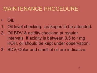 MAINTENANCE PROCEDURE
• OIL :
1. Oil level checking. Leakages to be attended.
2. Oil BDV & acidity checking at regular
intervals. If acidity is between 0.5 to 1mg
KOH, oil should be kept under observation.
3. BDV, Color and smell of oil are indicative.
26
 