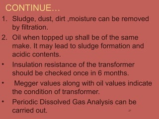 CONTINUE…
1. Sludge, dust, dirt ,moisture can be removed
by filtration.
2. Oil when topped up shall be of the same
make. It may lead to sludge formation and
acidic contents.
• Insulation resistance of the transformer
should be checked once in 6 months.
• Megger values along with oil values indicate
the condition of transformer.
• Periodic Dissolved Gas Analysis can be
carried out. 27
 