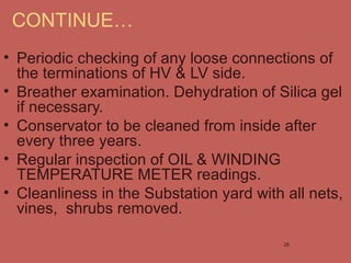 • Periodic checking of any loose connections of
the terminations of HV & LV side.
• Breather examination. Dehydration of Silica gel
if necessary.
• Conservator to be cleaned from inside after
every three years.
• Regular inspection of OIL & WINDING
TEMPERATURE METER readings.
• Cleanliness in the Substation yard with all nets,
vines, shrubs removed.
CONTINUE…
28
 