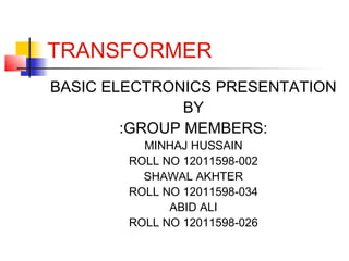 TRANSFORMER
BASIC ELECTRONICS PRESENTATION
BY
:GROUP MEMBERS:
MINHAJ HUSSAIN
ROLL NO 12011598-002
SHAWAL AKHTER
ROLL NO 12011598-034
ABID ALI
ROLL NO 12011598-026
 