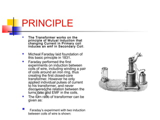 PRINCIPLE
 The Transformer works on the
principle of Mutual Induction that
changing Current in Primary coil
induces an em...