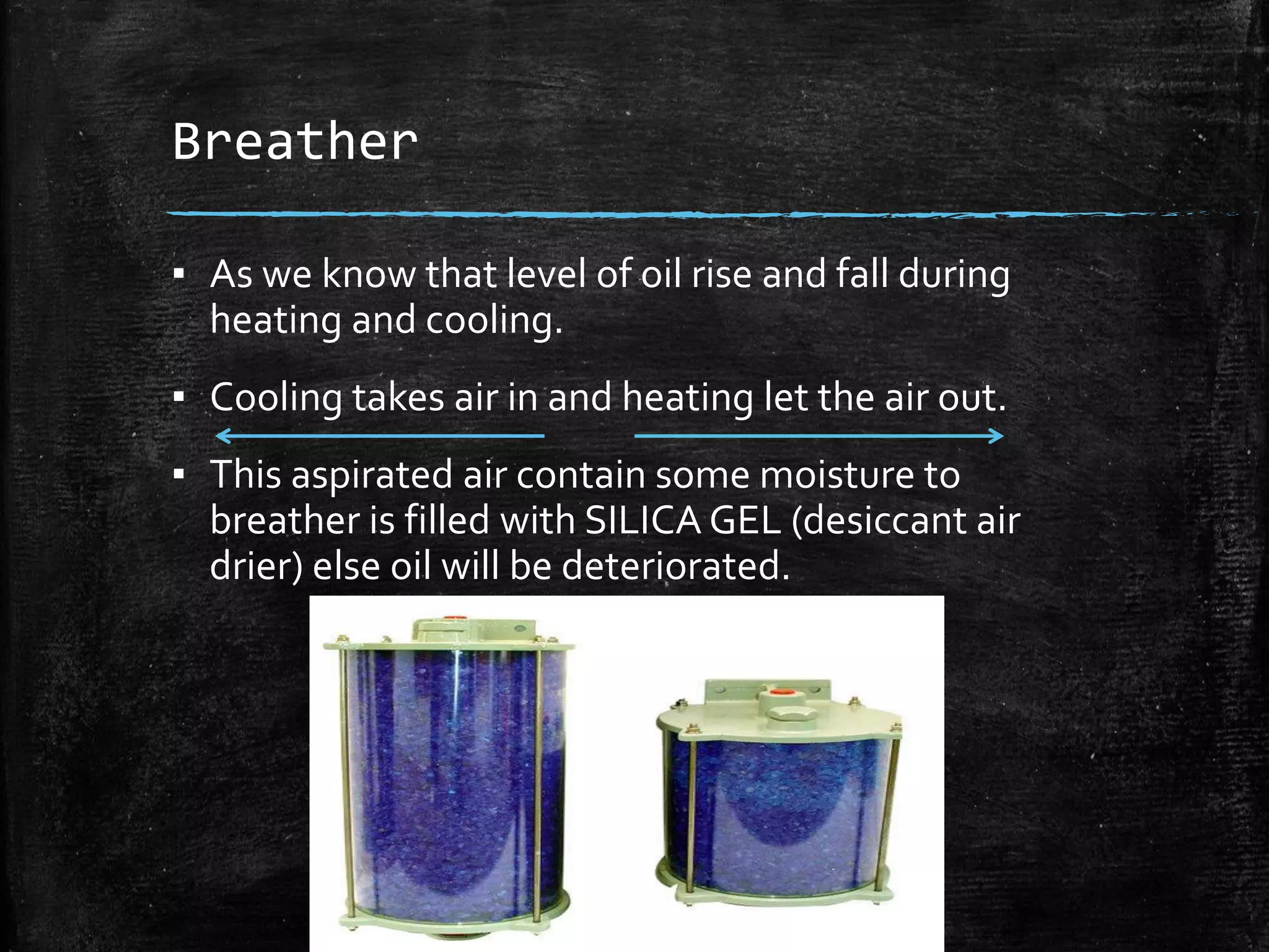 Breather
▪ As we know that level of oil rise and fall during
heating and cooling.
▪ Cooling takes air in and heating let the air out.
▪ This aspirated air contain some moisture to
breather is filled with SILICA GEL (desiccant air
drier) else oil will be deteriorated.
 