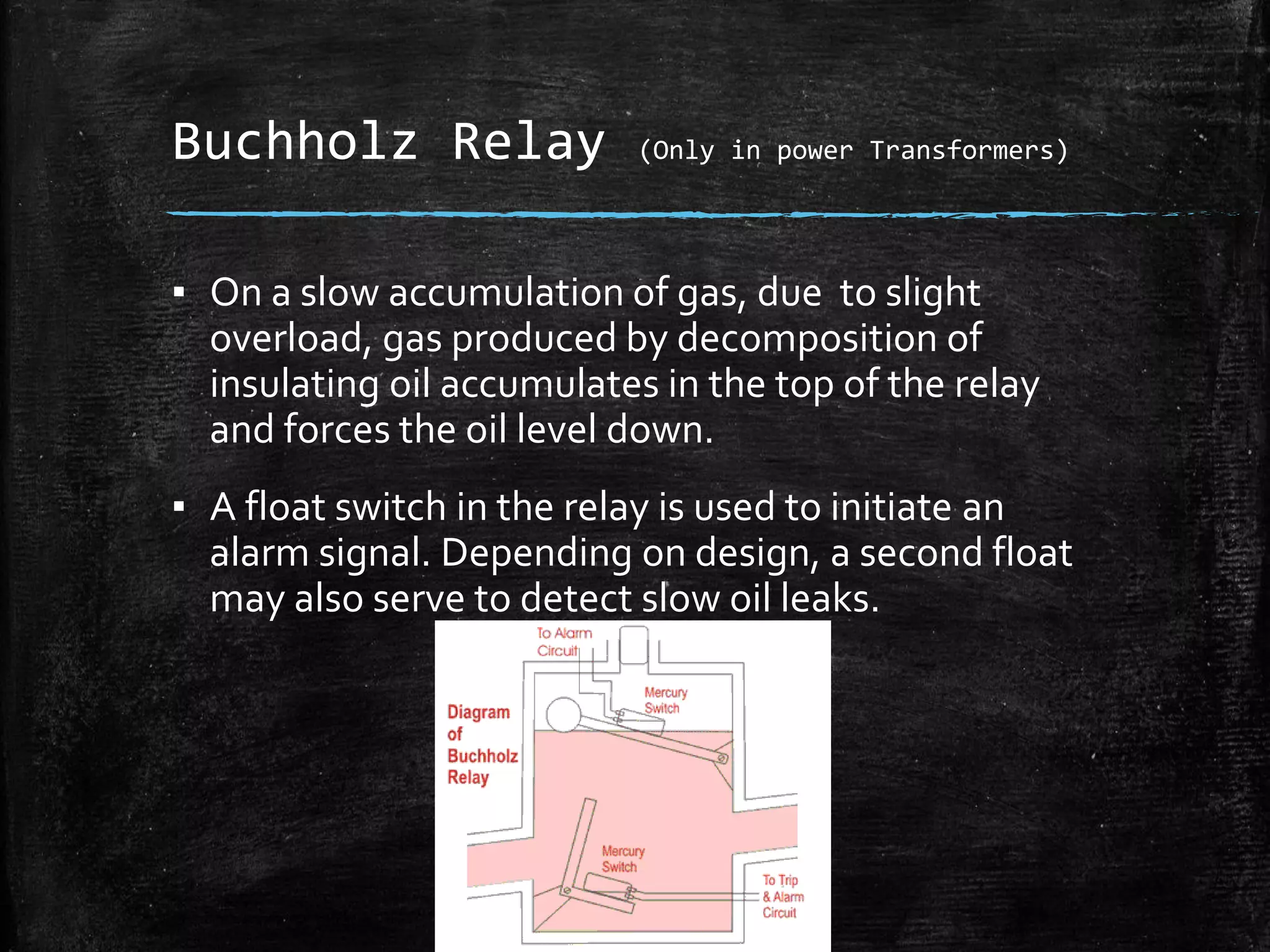 Buchholz Relay (Only in power Transformers)
▪ On a slow accumulation of gas, due to slight
overload, gas produced by decomposition of
insulating oil accumulates in the top of the relay
and forces the oil level down.
▪ A float switch in the relay is used to initiate an
alarm signal. Depending on design, a second float
may also serve to detect slow oil leaks.
 