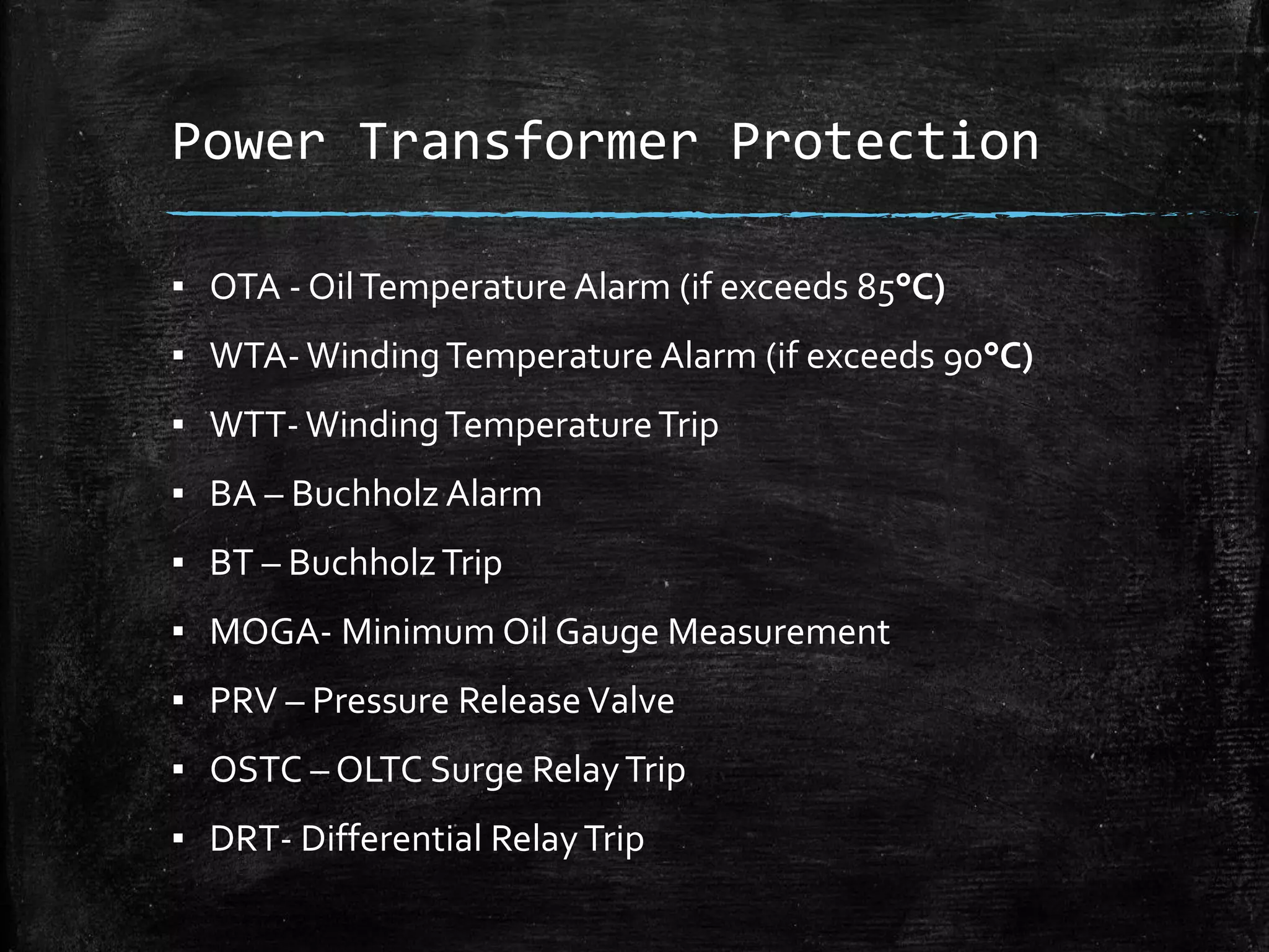 Power Transformer Protection
▪ OTA - OilTemperature Alarm (if exceeds 85°C)
▪ WTA- WindingTemperature Alarm (if exceeds 90°C)
▪ WTT- WindingTemperatureTrip
▪ BA – Buchholz Alarm
▪ BT – BuchholzTrip
▪ MOGA- Minimum Oil Gauge Measurement
▪ PRV – Pressure ReleaseValve
▪ OSTC – OLTC Surge RelayTrip
▪ DRT- Differential RelayTrip
 