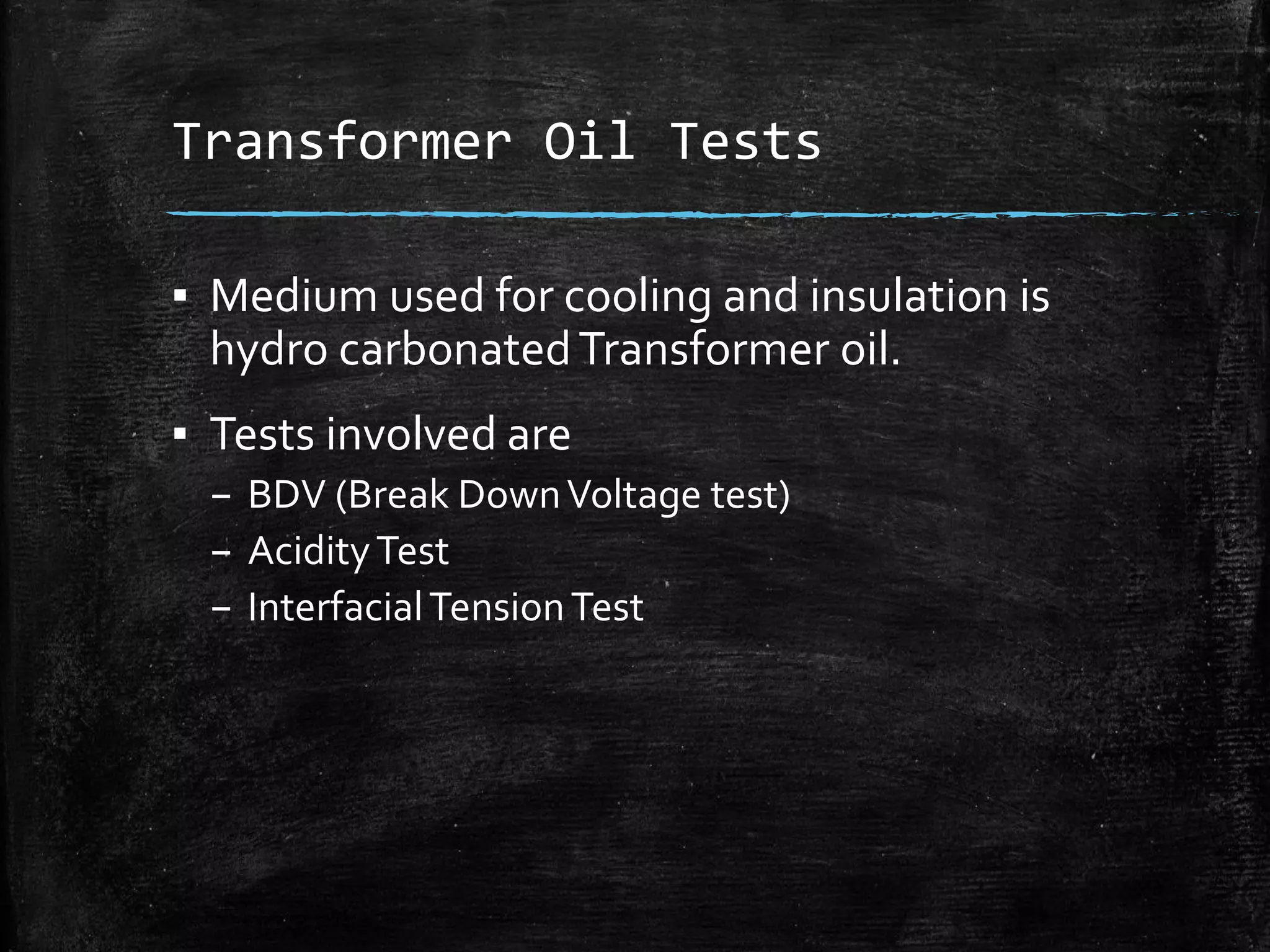 Transformer Oil Tests
▪ Medium used for cooling and insulation is
hydro carbonatedTransformer oil.
▪ Tests involved are
– BDV (Break DownVoltage test)
– AcidityTest
– InterfacialTensionTest
 