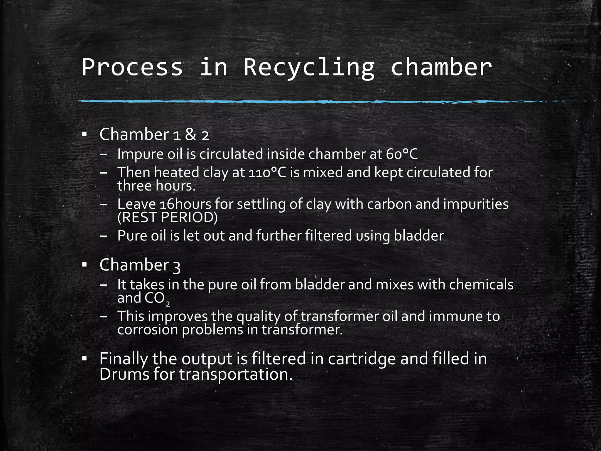 Process in Recycling chamber
▪ Chamber 1 & 2
– Impure oil is circulated inside chamber at 60°C
– Then heated clay at 110°C is mixed and kept circulated for
three hours.
– Leave 16hours for settling of clay with carbon and impurities
(REST PERIOD)
– Pure oil is let out and further filtered using bladder
▪ Chamber 3
– It takes in the pure oil from bladder and mixes with chemicals
and CO2
– This improves the quality of transformer oil and immune to
corrosion problems in transformer.
▪ Finally the output is filtered in cartridge and filled in
Drums for transportation.
 