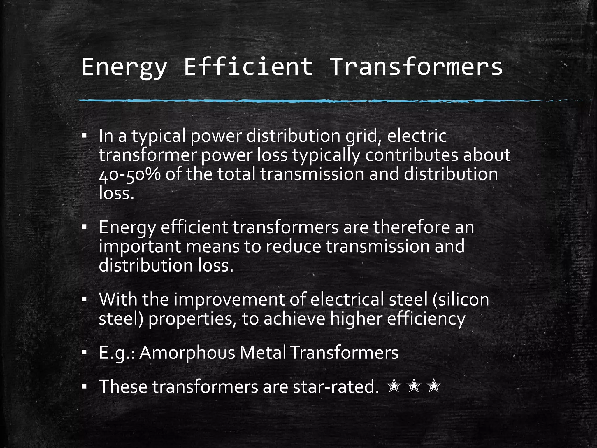 Energy Efficient Transformers
▪ In a typical power distribution grid, electric
transformer power loss typically contributes about
40-50% of the total transmission and distribution
loss.
▪ Energy efficient transformers are therefore an
important means to reduce transmission and
distribution loss.
▪ With the improvement of electrical steel (silicon
steel) properties, to achieve higher efficiency
▪ E.g.: Amorphous MetalTransformers
▪ These transformers are star-rated. ✭✭✭
 