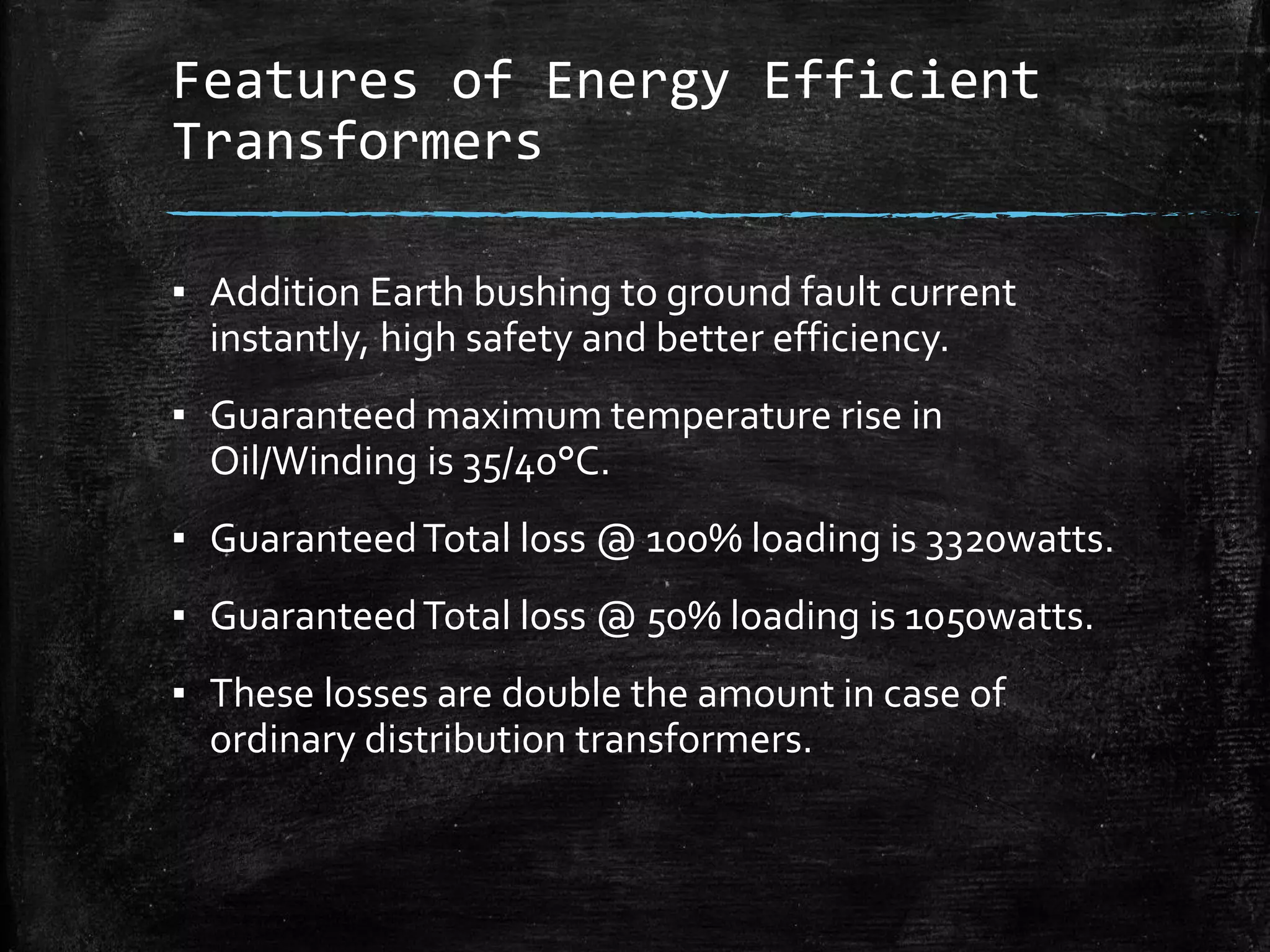 Features of Energy Efficient
Transformers
▪ Addition Earth bushing to ground fault current
instantly, high safety and better efficiency.
▪ Guaranteed maximum temperature rise in
Oil/Winding is 35/40°C.
▪ GuaranteedTotal loss @ 100% loading is 3320watts.
▪ GuaranteedTotal loss @ 50% loading is 1050watts.
▪ These losses are double the amount in case of
ordinary distribution transformers.
 