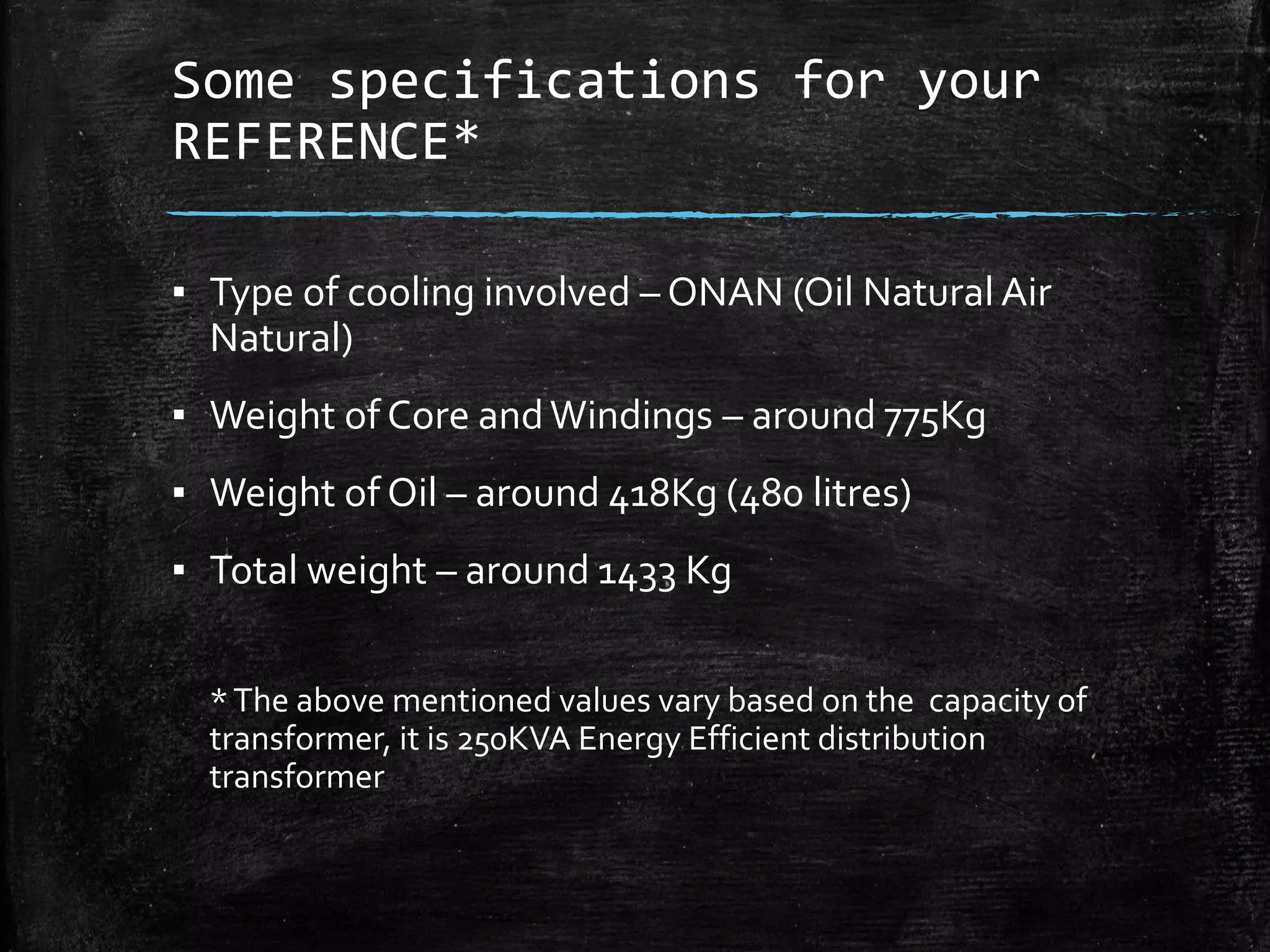 Some specifications for your
REFERENCE*
▪ Type of cooling involved – ONAN (Oil Natural Air
Natural)
▪ Weight of Core andWindings – around 775Kg
▪ Weight of Oil – around 418Kg (480 litres)
▪ Total weight – around 1433 Kg
*The above mentioned values vary based on the capacity of
transformer, it is 250KVA Energy Efficient distribution
transformer
 