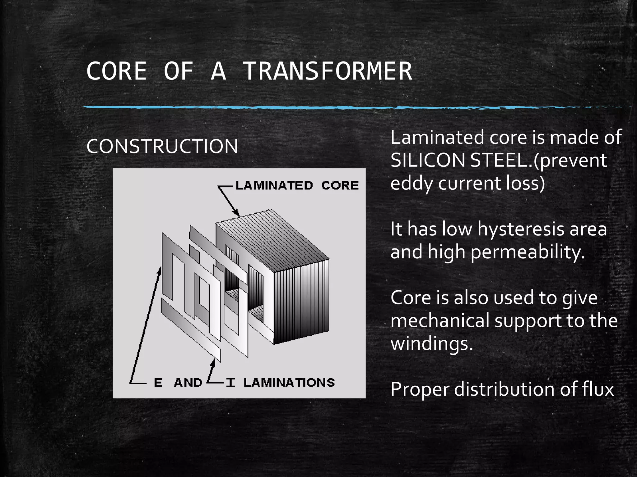 CORE OF A TRANSFORMER
CONSTRUCTION Laminated core is made of
SILICON STEEL.(prevent
eddy current loss)
It has low hysteresis area
and high permeability.
Core is also used to give
mechanical support to the
windings.
Proper distribution of flux
 
