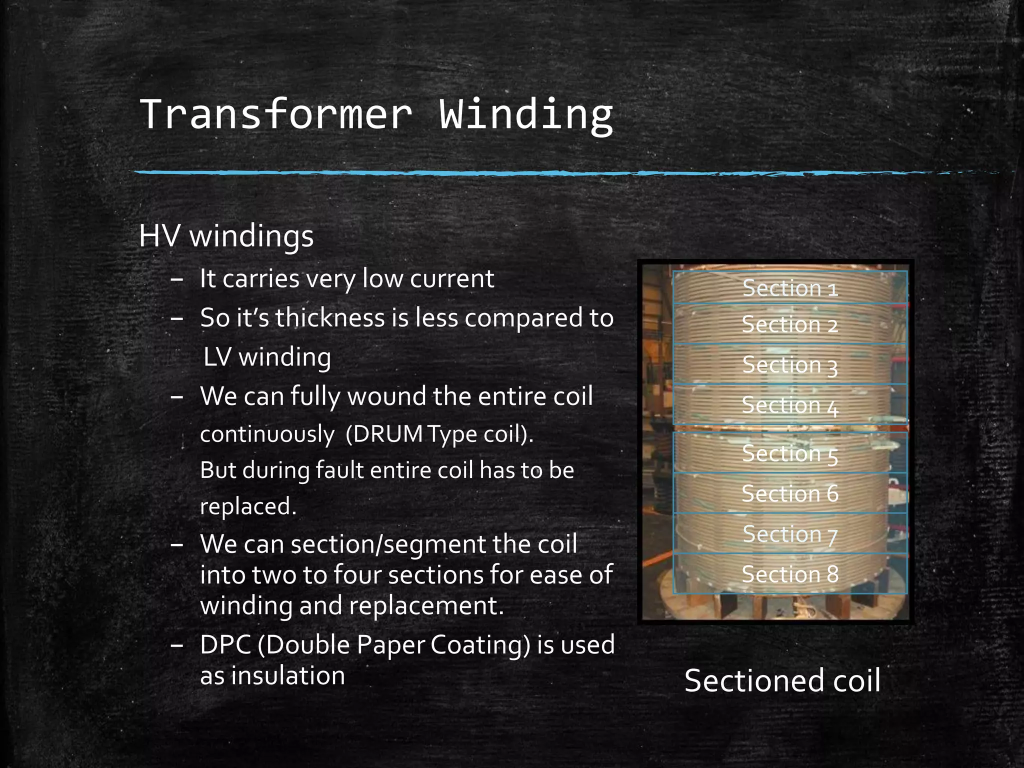 Transformer Winding
HV windings
– It carries very low current
– So it’s thickness is less compared to
LV winding
– We can fully wound the entire coil
continuously (DRUMType coil).
But during fault entire coil has to be
replaced.
– We can section/segment the coil
into two to four sections for ease of
winding and replacement.
– DPC (Double Paper Coating) is used
as insulation
Section 1
Section 2
Section 3
Section 4
Section 5
Section 6
Section 7
Section 8
Sectioned coil
 