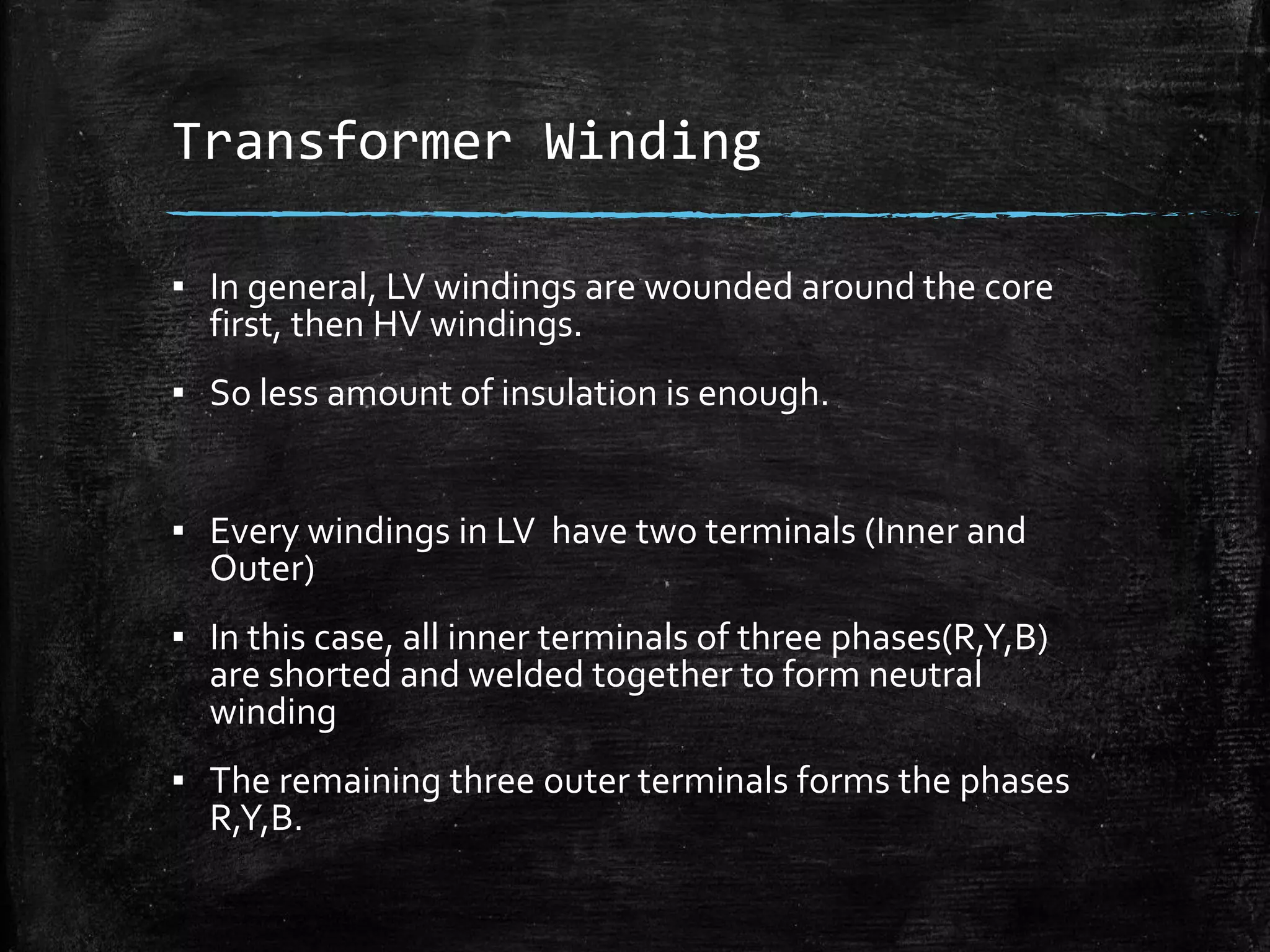 Transformer Winding
▪ In general, LV windings are wounded around the core
first, then HV windings.
▪ So less amount of insulation is enough.
▪ Every windings in LV have two terminals (Inner and
Outer)
▪ In this case, all inner terminals of three phases(R,Y,B)
are shorted and welded together to form neutral
winding
▪ The remaining three outer terminals forms the phases
R,Y,B.
 