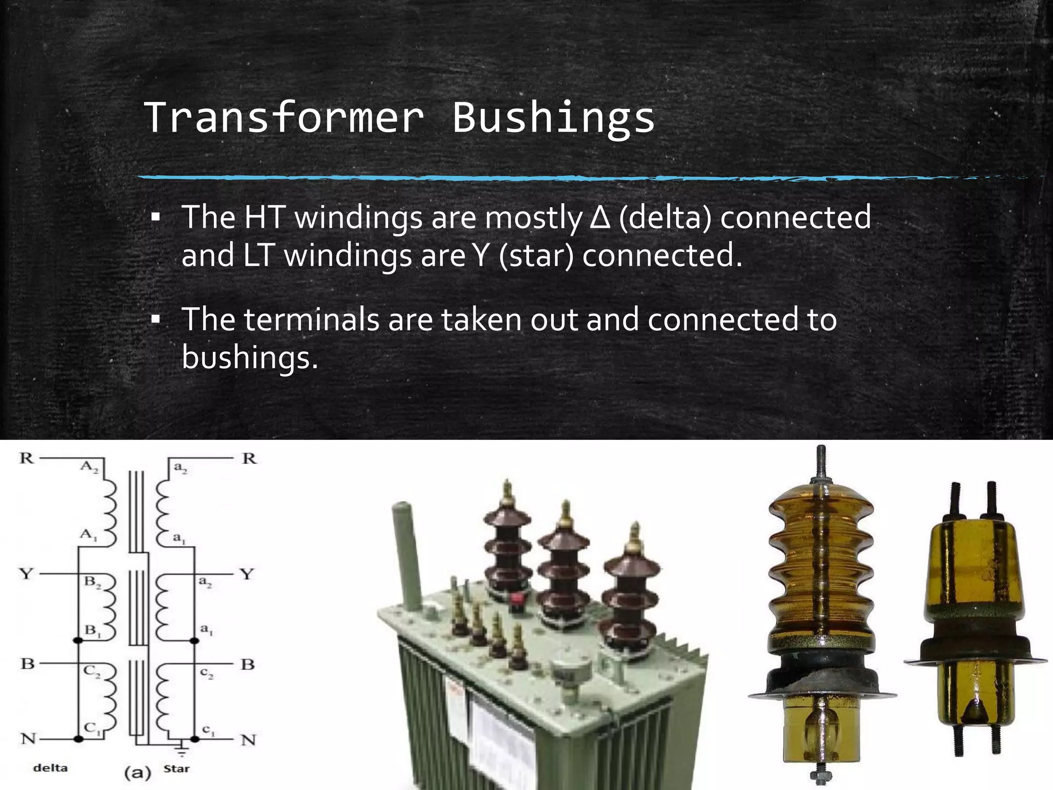 Transformer Bushings
▪ The HT windings are mostly Δ (delta) connected
and LT windings areΥ (star) connected.
▪ The terminals are taken out and connected to
bushings.
 