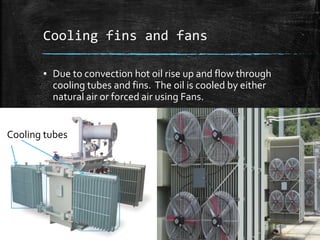 Cooling fins and fans
▪ Due to convection hot oil rise up and flow through
cooling tubes and fins. The oil is cooled by either
natural air or forced air using Fans.
Cooling tubes
 
