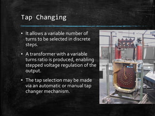 Tap Changing
▪ It allows a variable number of
turns to be selected in discrete
steps.
▪ A transformer with a variable
turns ratio is produced, enabling
stepped voltage regulation of the
output.
▪ The tap selection may be made
via an automatic or manual tap
changer mechanism.
 