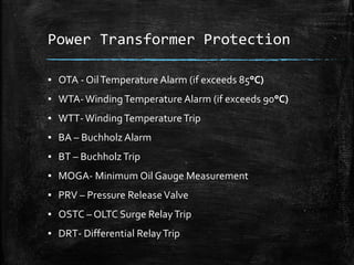 Power Transformer Protection
▪ OTA - OilTemperature Alarm (if exceeds 85°C)
▪ WTA- WindingTemperature Alarm (if exceeds 90°C)
▪ WTT- WindingTemperatureTrip
▪ BA – Buchholz Alarm
▪ BT – BuchholzTrip
▪ MOGA- Minimum Oil Gauge Measurement
▪ PRV – Pressure ReleaseValve
▪ OSTC – OLTC Surge RelayTrip
▪ DRT- Differential RelayTrip
 