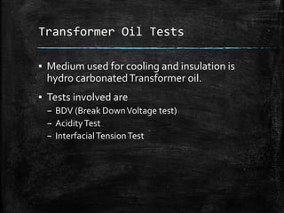 Transformer Oil Tests
▪ Medium used for cooling and insulation is
hydro carbonatedTransformer oil.
▪ Tests involved are
– BDV (Break DownVoltage test)
– AcidityTest
– InterfacialTensionTest
 