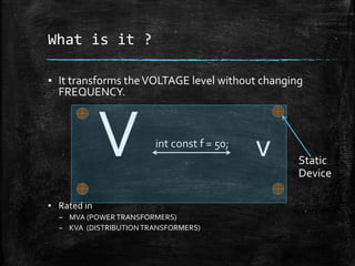 What is it ?
▪ It transforms theVOLTAGE level without changing
FREQUENCY.
V v
▪ Rated in
– MVA (POWERTRANSFORMERS)
– KVA (DISTRIBUTIONTRANSFORMERS)
int const f = 50;
Static
Device
 