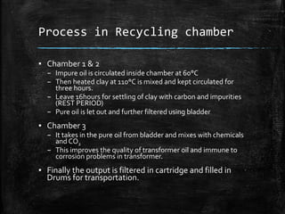 Process in Recycling chamber
▪ Chamber 1 & 2
– Impure oil is circulated inside chamber at 60°C
– Then heated clay at 110°C is mixed and kept circulated for
three hours.
– Leave 16hours for settling of clay with carbon and impurities
(REST PERIOD)
– Pure oil is let out and further filtered using bladder
▪ Chamber 3
– It takes in the pure oil from bladder and mixes with chemicals
and CO2
– This improves the quality of transformer oil and immune to
corrosion problems in transformer.
▪ Finally the output is filtered in cartridge and filled in
Drums for transportation.
 