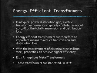 Energy Efficient Transformers
▪ In a typical power distribution grid, electric
transformer power loss typically contributes about
40-50% of the total transmission and distribution
loss.
▪ Energy efficient transformers are therefore an
important means to reduce transmission and
distribution loss.
▪ With the improvement of electrical steel (silicon
steel) properties, to achieve higher efficiency
▪ E.g.: Amorphous MetalTransformers
▪ These transformers are star-rated. ✭✭✭
 