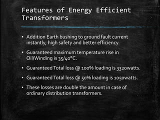 Features of Energy Efficient
Transformers
▪ Addition Earth bushing to ground fault current
instantly, high safety and better efficiency.
▪ Guaranteed maximum temperature rise in
Oil/Winding is 35/40°C.
▪ GuaranteedTotal loss @ 100% loading is 3320watts.
▪ GuaranteedTotal loss @ 50% loading is 1050watts.
▪ These losses are double the amount in case of
ordinary distribution transformers.
 