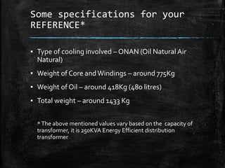Some specifications for your
REFERENCE*
▪ Type of cooling involved – ONAN (Oil Natural Air
Natural)
▪ Weight of Core andWindings – around 775Kg
▪ Weight of Oil – around 418Kg (480 litres)
▪ Total weight – around 1433 Kg
*The above mentioned values vary based on the capacity of
transformer, it is 250KVA Energy Efficient distribution
transformer
 