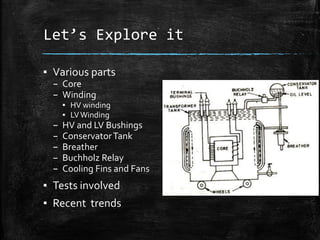 Let’s Explore it
▪ Various parts
– Core
– Winding
▪ HV winding
▪ LVWinding
– HV and LV Bushings
– ConservatorTank
– Breather
– Buchholz Relay
– Cooling Fins and Fans
▪ Tests involved
▪ Recent trends
 