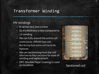 Transformer Winding
HV windings
– It carries very low current
– So it’s thickness is less compared to
LV winding
– We can fully wound the entire coil
continuously (DRUMType coil).
But during fault entire coil has to be
replaced.
– We can section/segment the coil
into two to four sections for ease of
winding and replacement.
– DPC (Double Paper Coating) is used
as insulation
Section 1
Section 2
Section 3
Section 4
Section 5
Section 6
Section 7
Section 8
Sectioned coil
 