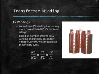 Transformer Winding
LVWindings
– As we know LV winding has to carry
more current than HV, it’s thickness
is large.
– Based on number of turns in LV
winding and primary secondary
Voltage/Current, we can calculate
the primary turns.
𝑁1
𝑁2
=
𝐸1
𝐸2
=
𝐼2
𝐼1
 