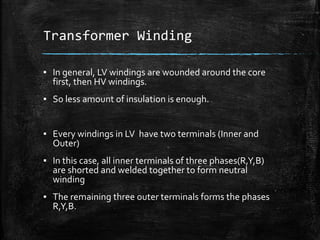 Transformer Winding
▪ In general, LV windings are wounded around the core
first, then HV windings.
▪ So less amount of insulation is enough.
▪ Every windings in LV have two terminals (Inner and
Outer)
▪ In this case, all inner terminals of three phases(R,Y,B)
are shorted and welded together to form neutral
winding
▪ The remaining three outer terminals forms the phases
R,Y,B.
 