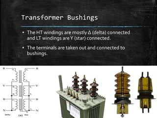 Transformer Bushings
▪ The HT windings are mostly Δ (delta) connected
and LT windings areΥ (star) connected.
▪ The terminals are taken out and connected to
bushings.
 