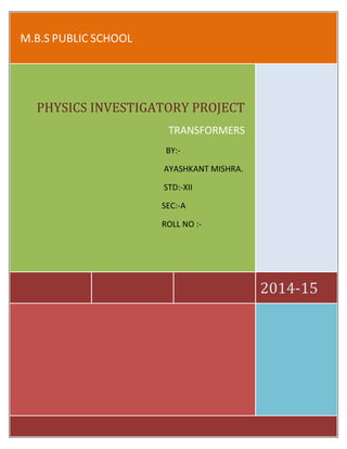 M.B.S PUBLIC SCHOOL 
2014-15 
PHYSICS INVESTIGATORY PROJECT 
TRANSFORMERS 
BY:- 
AYASHKANT MISHRA. 
STD:-XII 
SEC:-A 
ROLL NO :- 
 