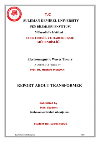 By Mohammed AboAjmaa SDU
T.C
SÜLEMAN DEMİREL UNIVERSITY
FEN BİLİMLERİ ENSTİTÜSÜ
Mühendislik fakültesi
ELEKTRONİK VE HABERLEŞME
MÜHENDİSLİĞİ
Electromagnetic Waves Theory
A COURSE OFFERED BY
Prof. Dr. Mustafa MERDAN
RANSFORMERTREPORT ABOUT
Submitted by
MSc. Student
Mohammed Mahdi AboAjamm
Student No. 1330145006
 